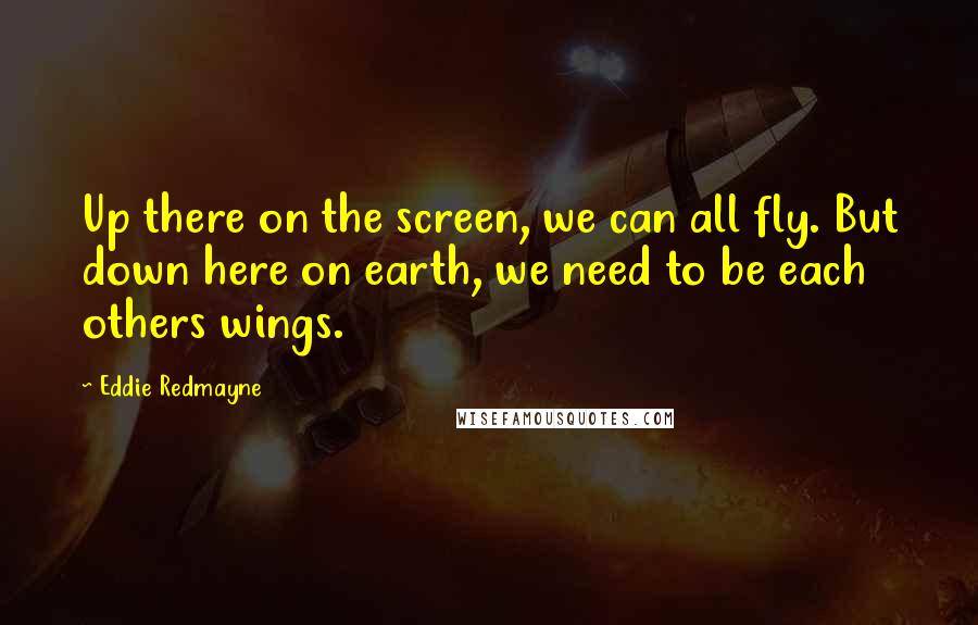 Eddie Redmayne Quotes: Up there on the screen, we can all fly. But down here on earth, we need to be each others wings.