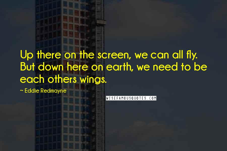 Eddie Redmayne Quotes: Up there on the screen, we can all fly. But down here on earth, we need to be each others wings.