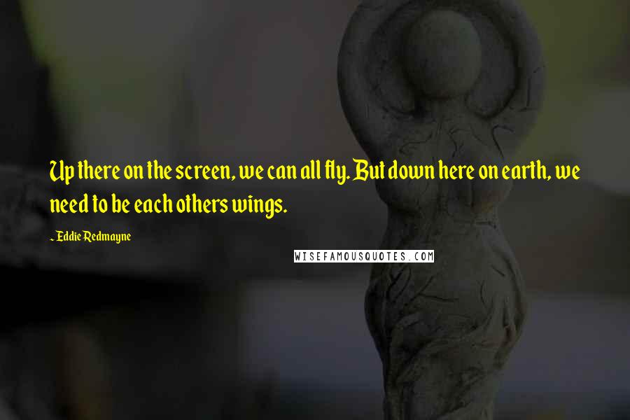 Eddie Redmayne Quotes: Up there on the screen, we can all fly. But down here on earth, we need to be each others wings.