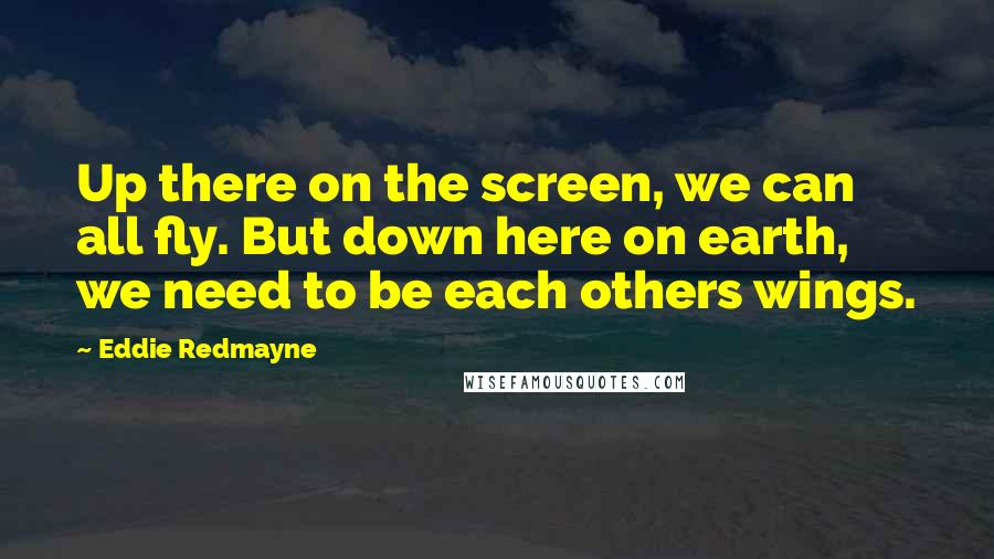 Eddie Redmayne Quotes: Up there on the screen, we can all fly. But down here on earth, we need to be each others wings.