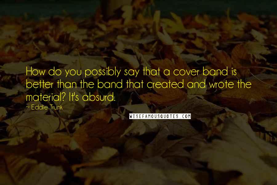 Eddie Trunk Quotes: How do you possibly say that a cover band is better than the band that created and wrote the material? It's absurd.