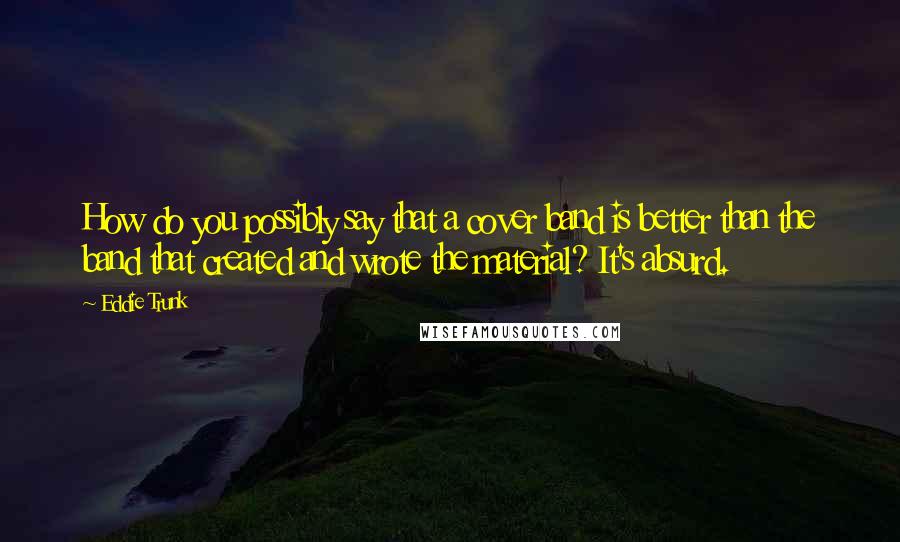 Eddie Trunk Quotes: How do you possibly say that a cover band is better than the band that created and wrote the material? It's absurd.