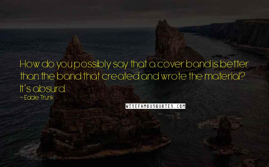 Eddie Trunk Quotes: How do you possibly say that a cover band is better than the band that created and wrote the material? It's absurd.