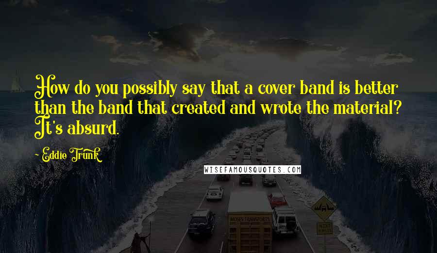 Eddie Trunk Quotes: How do you possibly say that a cover band is better than the band that created and wrote the material? It's absurd.