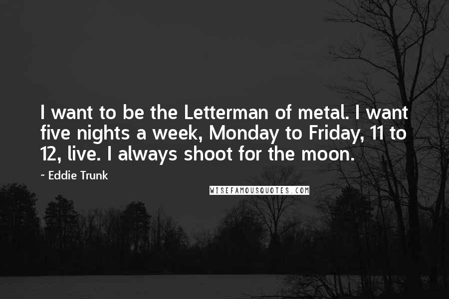 Eddie Trunk Quotes: I want to be the Letterman of metal. I want five nights a week, Monday to Friday, 11 to 12, live. I always shoot for the moon.