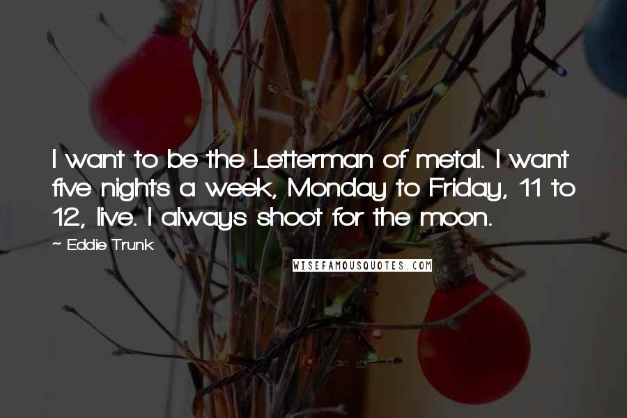 Eddie Trunk Quotes: I want to be the Letterman of metal. I want five nights a week, Monday to Friday, 11 to 12, live. I always shoot for the moon.