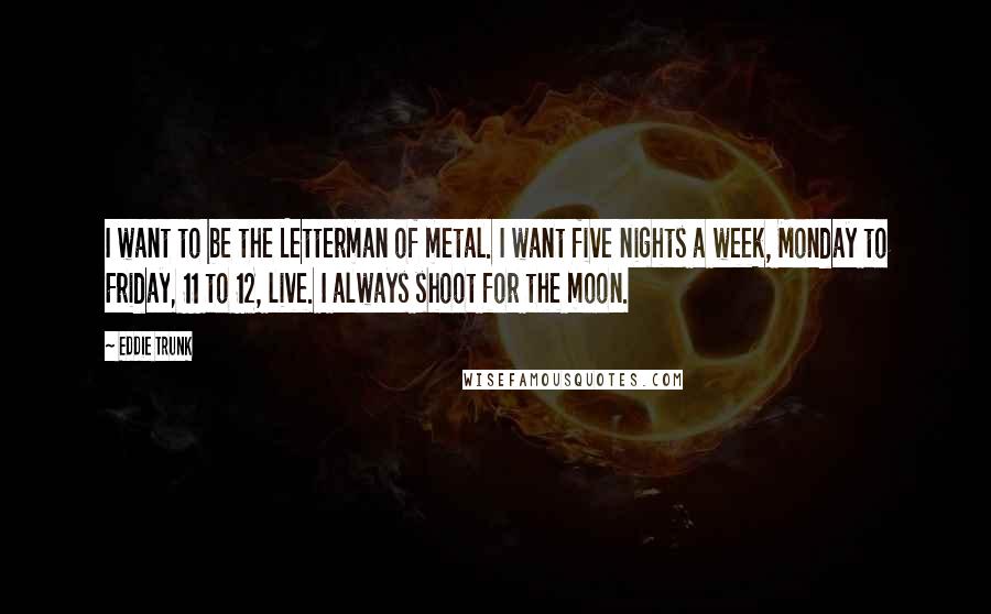Eddie Trunk Quotes: I want to be the Letterman of metal. I want five nights a week, Monday to Friday, 11 to 12, live. I always shoot for the moon.