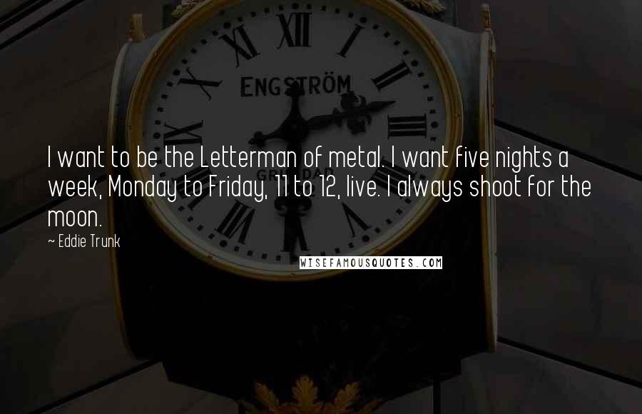 Eddie Trunk Quotes: I want to be the Letterman of metal. I want five nights a week, Monday to Friday, 11 to 12, live. I always shoot for the moon.