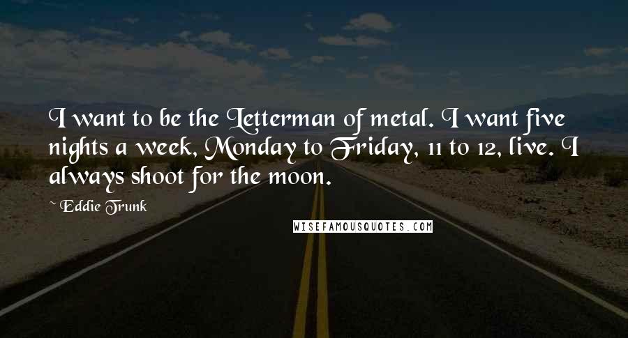 Eddie Trunk Quotes: I want to be the Letterman of metal. I want five nights a week, Monday to Friday, 11 to 12, live. I always shoot for the moon.