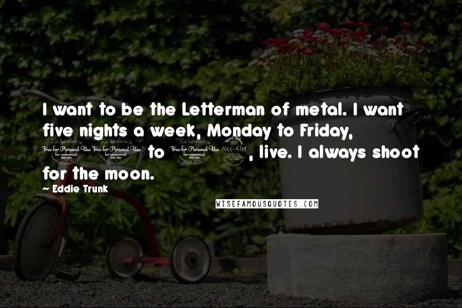 Eddie Trunk Quotes: I want to be the Letterman of metal. I want five nights a week, Monday to Friday, 11 to 12, live. I always shoot for the moon.