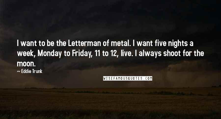 Eddie Trunk Quotes: I want to be the Letterman of metal. I want five nights a week, Monday to Friday, 11 to 12, live. I always shoot for the moon.