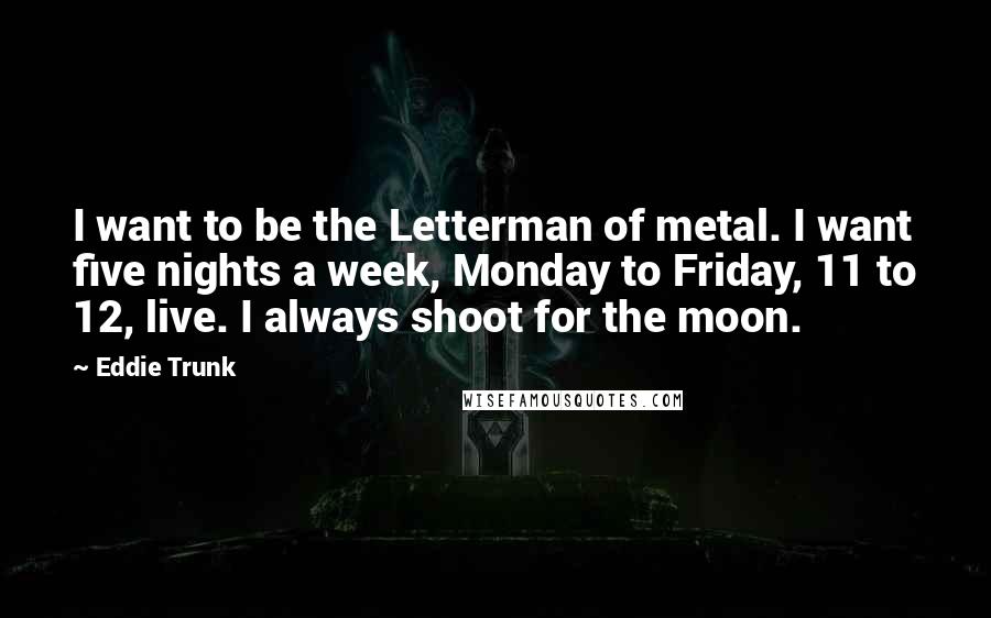 Eddie Trunk Quotes: I want to be the Letterman of metal. I want five nights a week, Monday to Friday, 11 to 12, live. I always shoot for the moon.