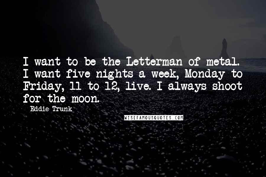 Eddie Trunk Quotes: I want to be the Letterman of metal. I want five nights a week, Monday to Friday, 11 to 12, live. I always shoot for the moon.