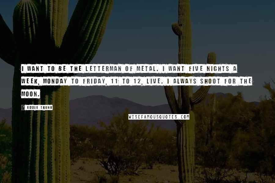 Eddie Trunk Quotes: I want to be the Letterman of metal. I want five nights a week, Monday to Friday, 11 to 12, live. I always shoot for the moon.