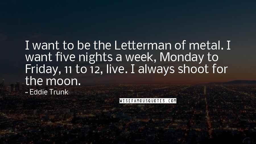 Eddie Trunk Quotes: I want to be the Letterman of metal. I want five nights a week, Monday to Friday, 11 to 12, live. I always shoot for the moon.