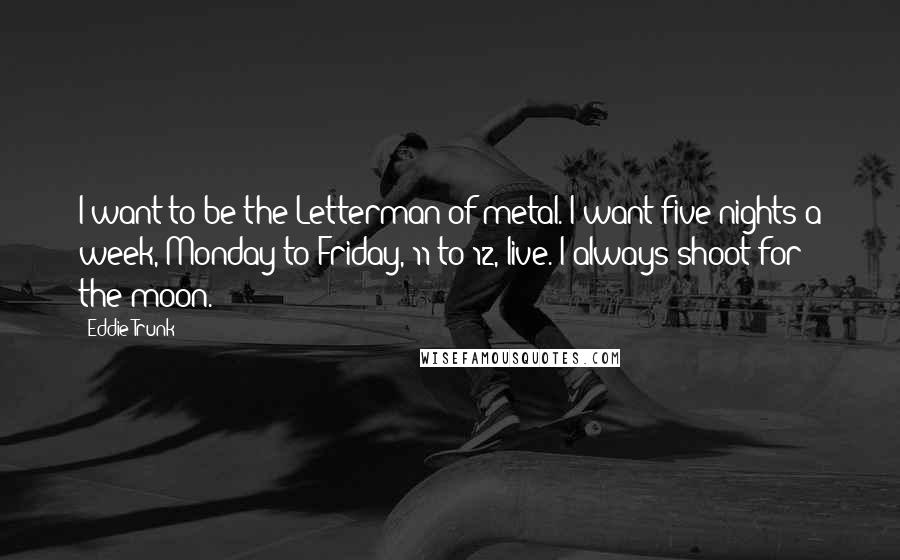 Eddie Trunk Quotes: I want to be the Letterman of metal. I want five nights a week, Monday to Friday, 11 to 12, live. I always shoot for the moon.