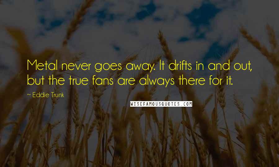 Eddie Trunk Quotes: Metal never goes away. It drifts in and out, but the true fans are always there for it.