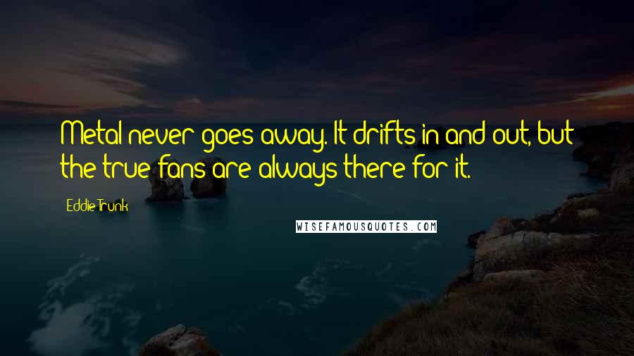 Eddie Trunk Quotes: Metal never goes away. It drifts in and out, but the true fans are always there for it.