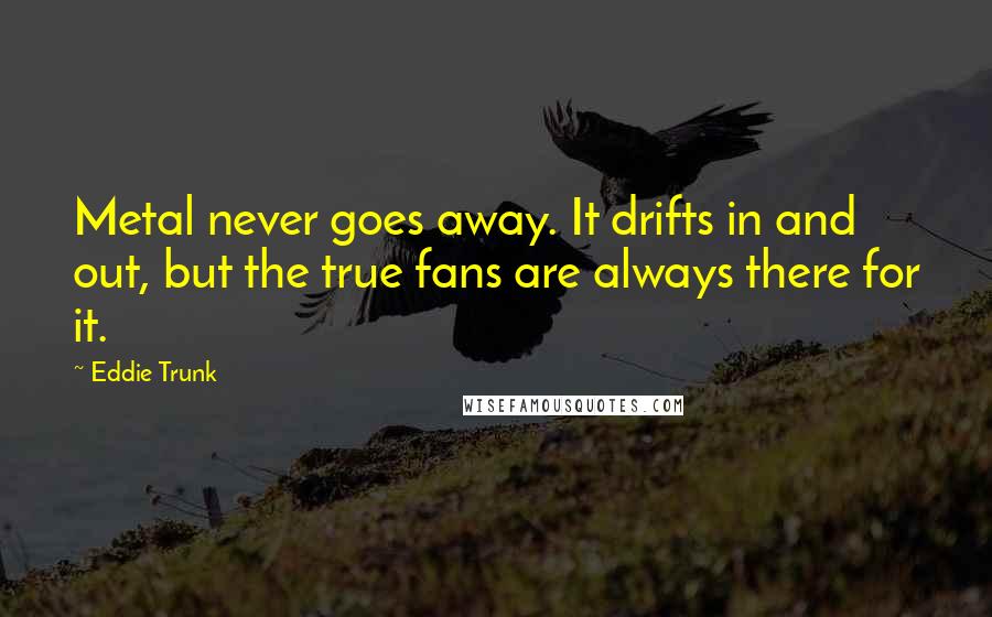 Eddie Trunk Quotes: Metal never goes away. It drifts in and out, but the true fans are always there for it.