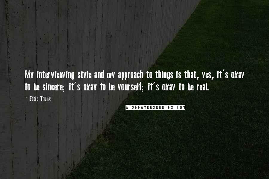 Eddie Trunk Quotes: My interviewing style and my approach to things is that, yes, it's okay to be sincere; it's okay to be yourself; it's okay to be real.