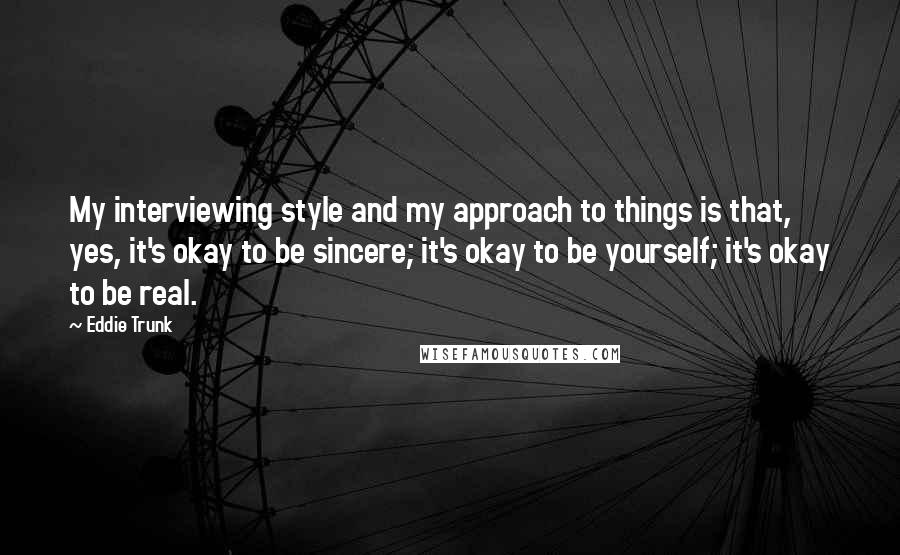 Eddie Trunk Quotes: My interviewing style and my approach to things is that, yes, it's okay to be sincere; it's okay to be yourself; it's okay to be real.