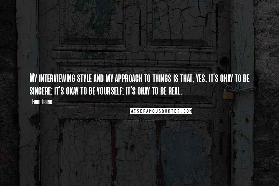 Eddie Trunk Quotes: My interviewing style and my approach to things is that, yes, it's okay to be sincere; it's okay to be yourself; it's okay to be real.