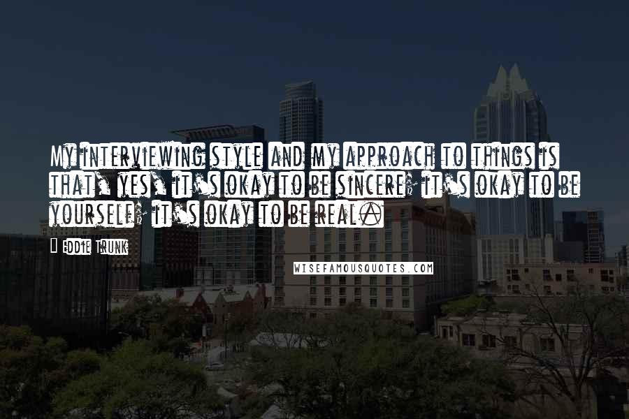 Eddie Trunk Quotes: My interviewing style and my approach to things is that, yes, it's okay to be sincere; it's okay to be yourself; it's okay to be real.