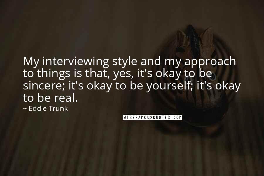 Eddie Trunk Quotes: My interviewing style and my approach to things is that, yes, it's okay to be sincere; it's okay to be yourself; it's okay to be real.