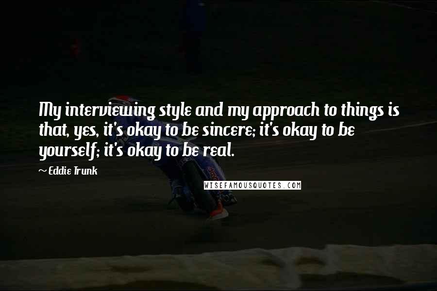 Eddie Trunk Quotes: My interviewing style and my approach to things is that, yes, it's okay to be sincere; it's okay to be yourself; it's okay to be real.