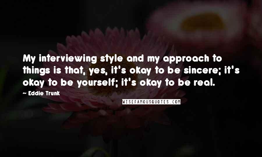 Eddie Trunk Quotes: My interviewing style and my approach to things is that, yes, it's okay to be sincere; it's okay to be yourself; it's okay to be real.