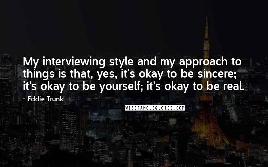 Eddie Trunk Quotes: My interviewing style and my approach to things is that, yes, it's okay to be sincere; it's okay to be yourself; it's okay to be real.