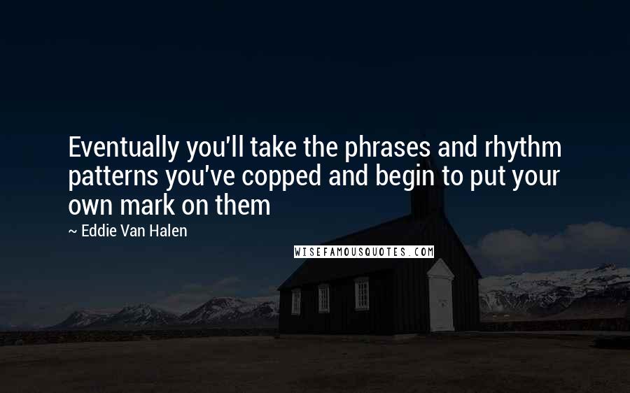 Eddie Van Halen Quotes: Eventually you'll take the phrases and rhythm patterns you've copped and begin to put your own mark on them