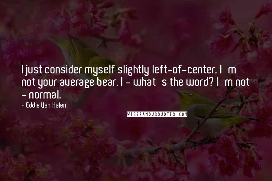 Eddie Van Halen Quotes: I just consider myself slightly left-of-center. I'm not your average bear. I - what's the word? I'm not - normal.