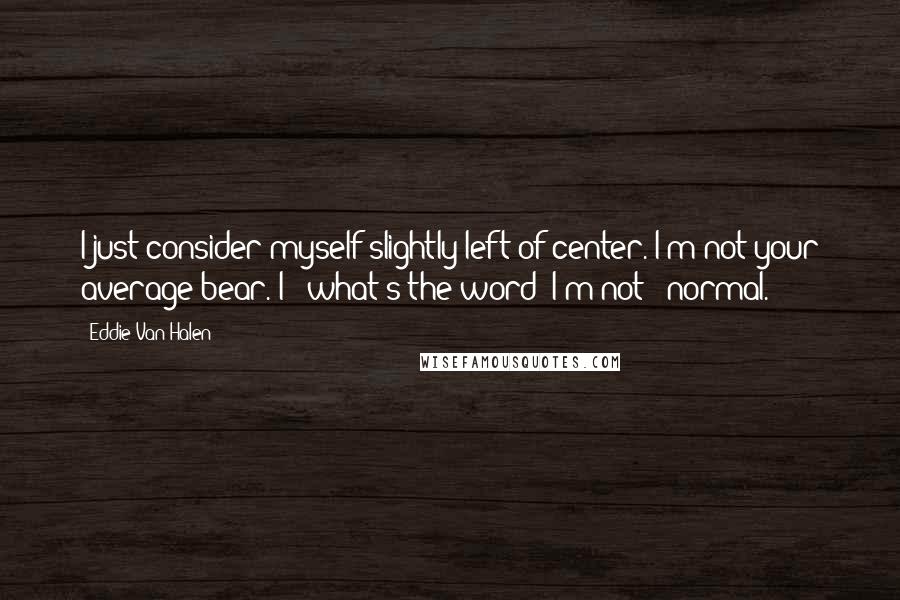 Eddie Van Halen Quotes: I just consider myself slightly left-of-center. I'm not your average bear. I - what's the word? I'm not - normal.