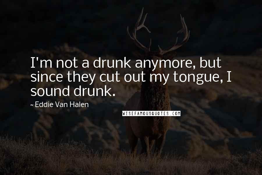 Eddie Van Halen Quotes: I'm not a drunk anymore, but since they cut out my tongue, I sound drunk.