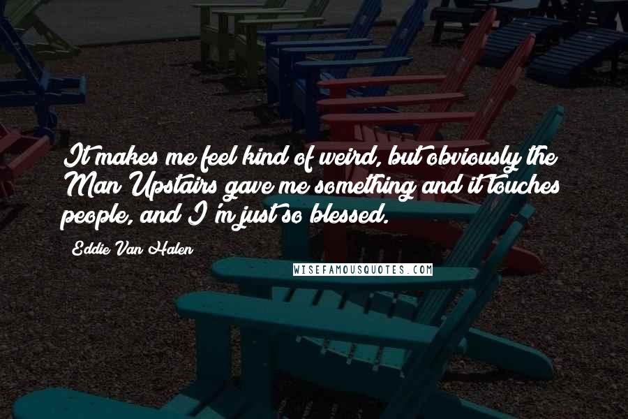 Eddie Van Halen Quotes: It makes me feel kind of weird, but obviously the Man Upstairs gave me something and it touches people, and I'm just so blessed.