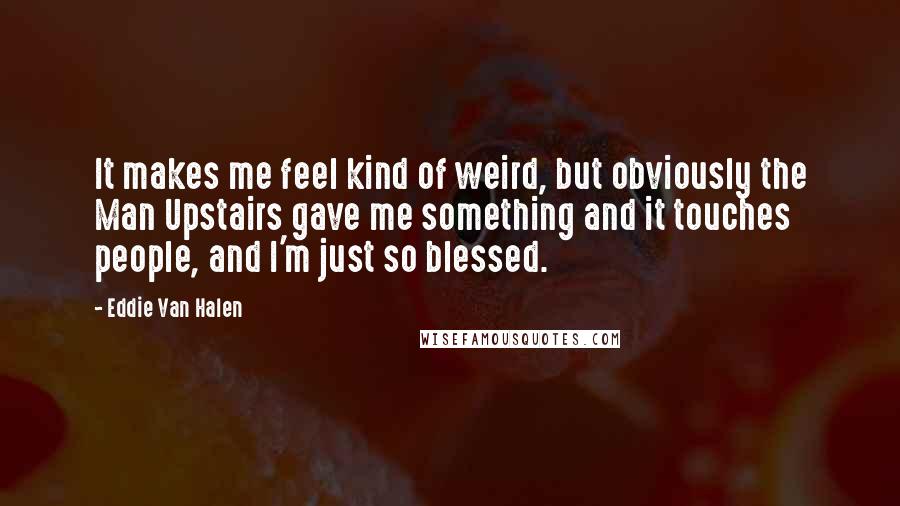 Eddie Van Halen Quotes: It makes me feel kind of weird, but obviously the Man Upstairs gave me something and it touches people, and I'm just so blessed.