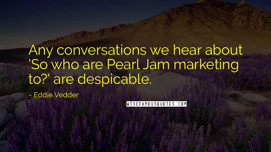 Eddie Vedder Quotes: Any conversations we hear about 'So who are Pearl Jam marketing to?' are despicable.