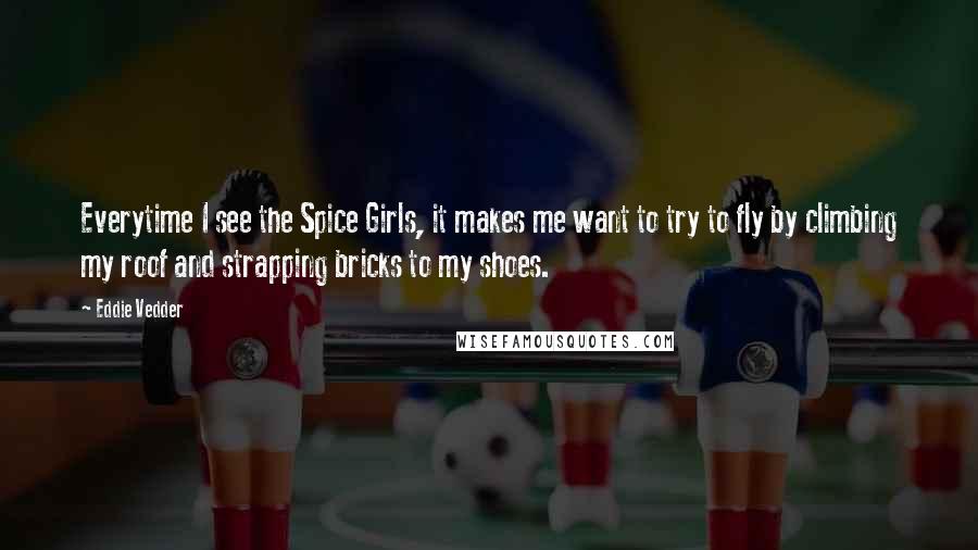 Eddie Vedder Quotes: Everytime I see the Spice Girls, it makes me want to try to fly by climbing my roof and strapping bricks to my shoes.