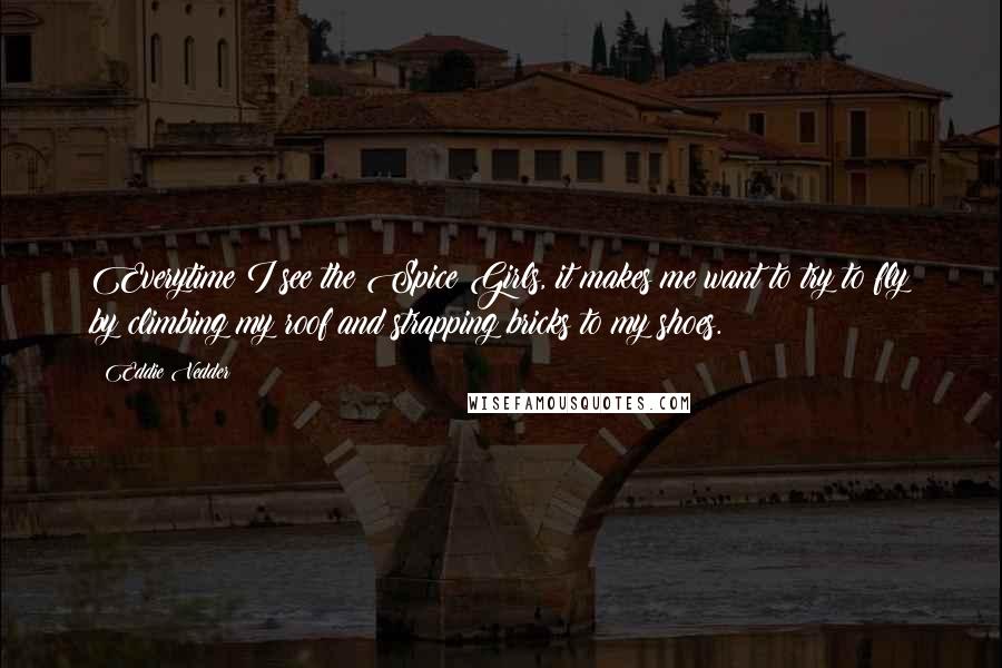 Eddie Vedder Quotes: Everytime I see the Spice Girls, it makes me want to try to fly by climbing my roof and strapping bricks to my shoes.