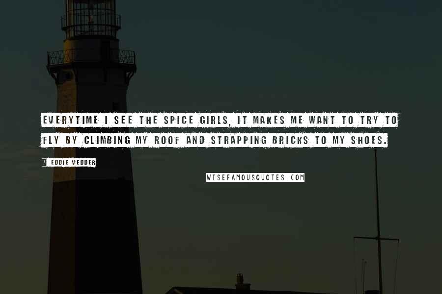 Eddie Vedder Quotes: Everytime I see the Spice Girls, it makes me want to try to fly by climbing my roof and strapping bricks to my shoes.