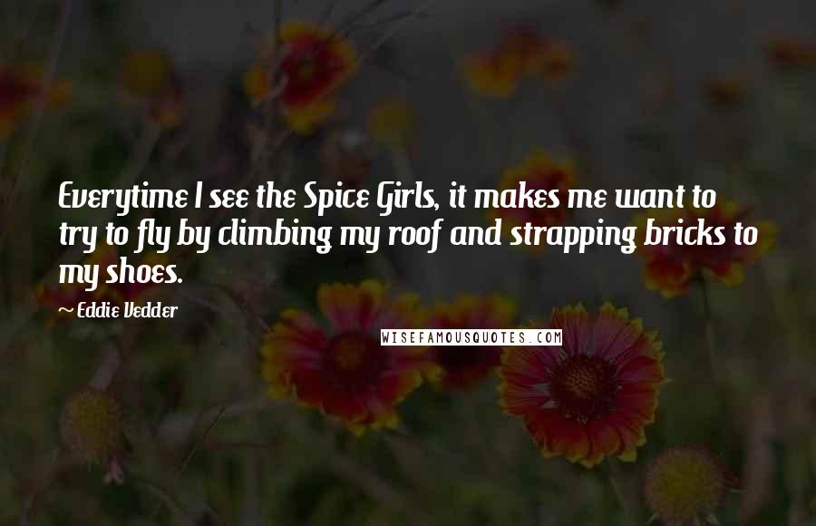 Eddie Vedder Quotes: Everytime I see the Spice Girls, it makes me want to try to fly by climbing my roof and strapping bricks to my shoes.