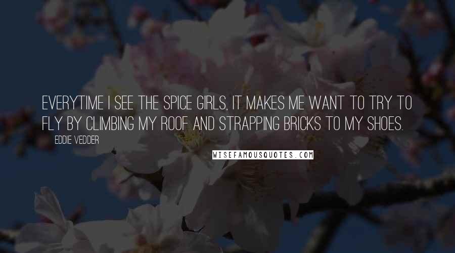 Eddie Vedder Quotes: Everytime I see the Spice Girls, it makes me want to try to fly by climbing my roof and strapping bricks to my shoes.