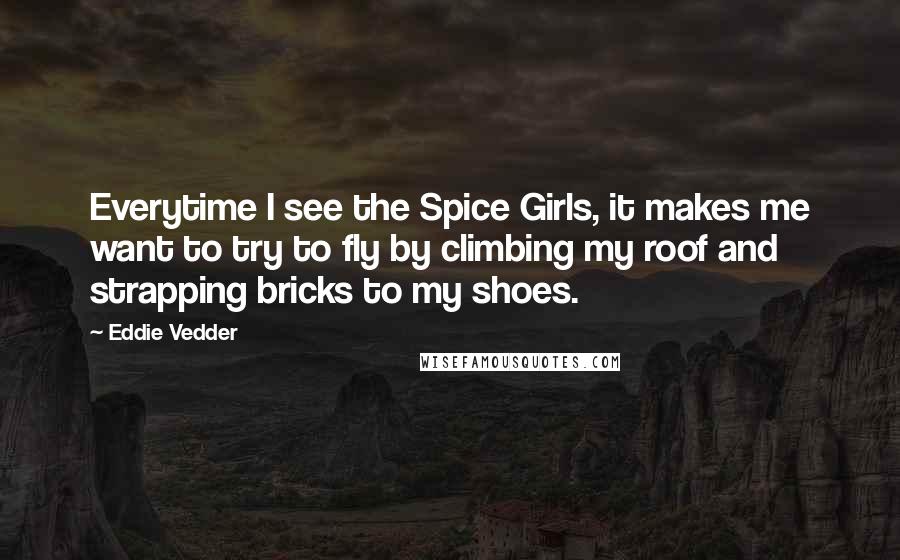 Eddie Vedder Quotes: Everytime I see the Spice Girls, it makes me want to try to fly by climbing my roof and strapping bricks to my shoes.