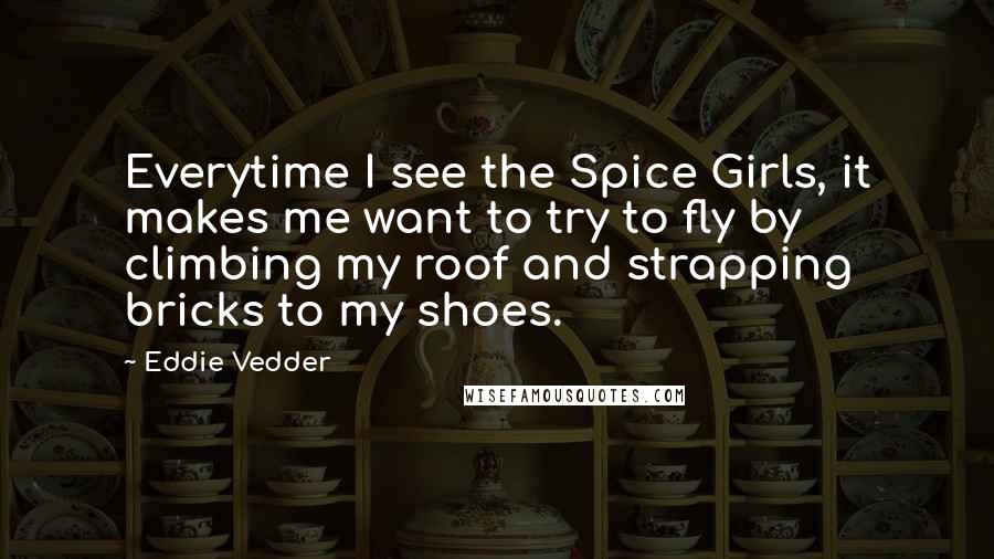 Eddie Vedder Quotes: Everytime I see the Spice Girls, it makes me want to try to fly by climbing my roof and strapping bricks to my shoes.