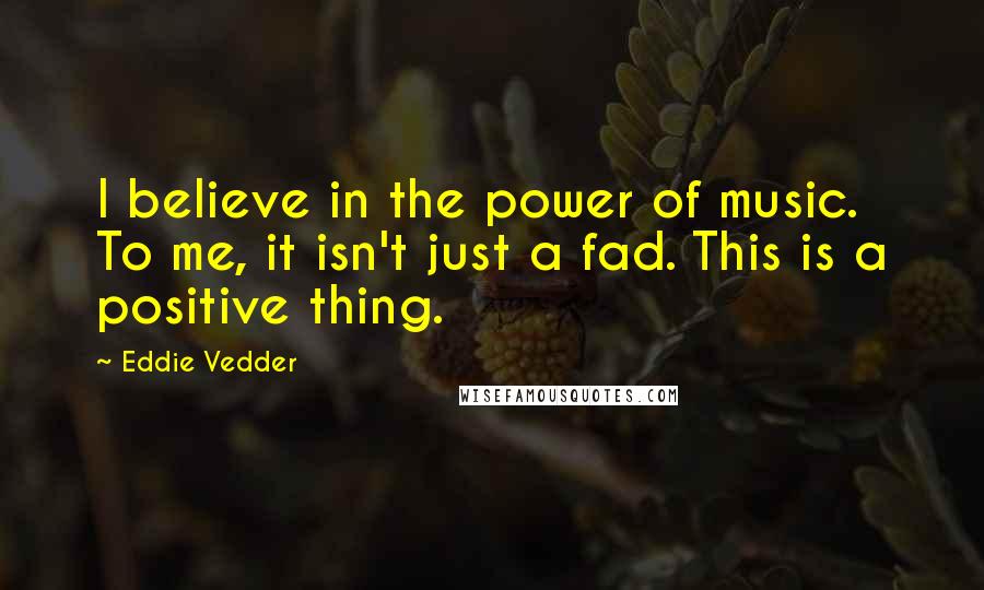 Eddie Vedder Quotes: I believe in the power of music. To me, it isn't just a fad. This is a positive thing.