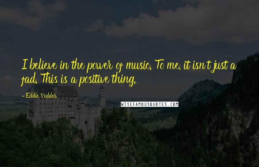 Eddie Vedder Quotes: I believe in the power of music. To me, it isn't just a fad. This is a positive thing.