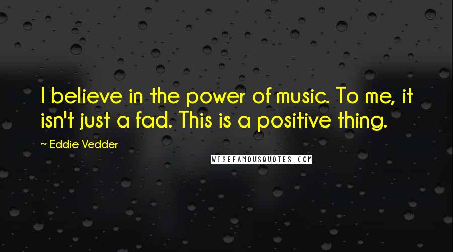 Eddie Vedder Quotes: I believe in the power of music. To me, it isn't just a fad. This is a positive thing.