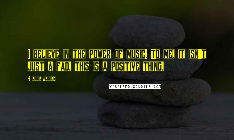 Eddie Vedder Quotes: I believe in the power of music. To me, it isn't just a fad. This is a positive thing.