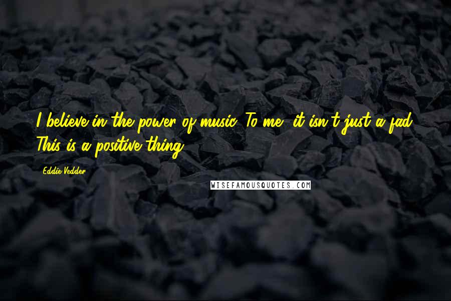 Eddie Vedder Quotes: I believe in the power of music. To me, it isn't just a fad. This is a positive thing.